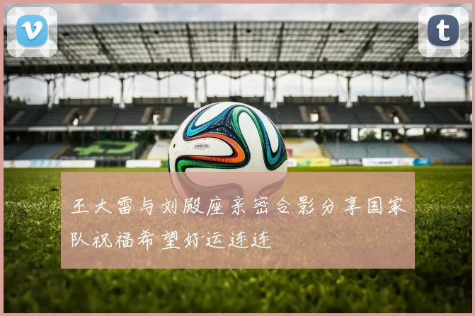 王大雷与刘殿座亲密合影分享国家队祝福希望好运连连