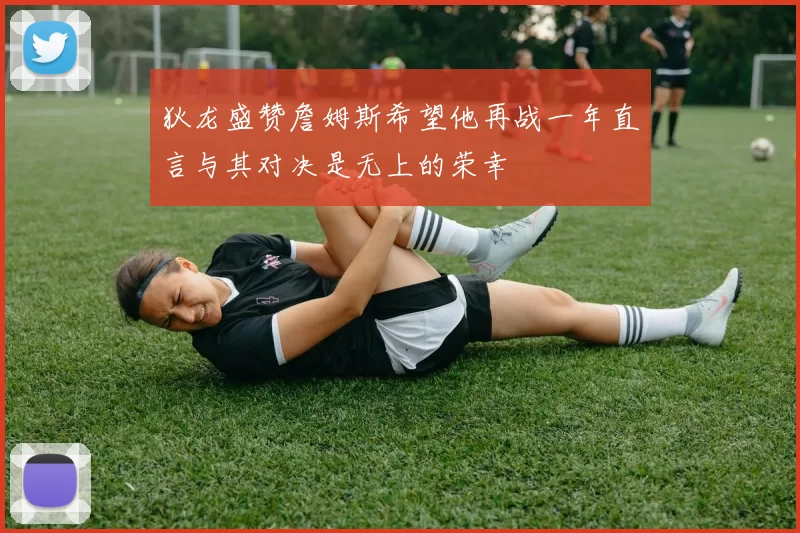狄龙盛赞詹姆斯希望他再战一年直言与其对决是无上的荣幸