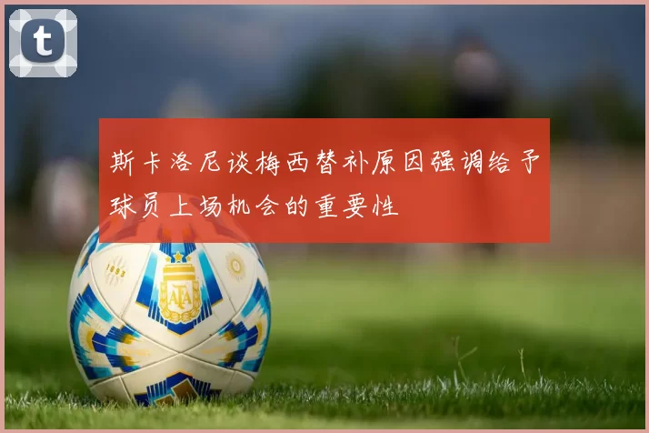 斯卡洛尼谈梅西替补原因强调给予球员上场机会的重要性