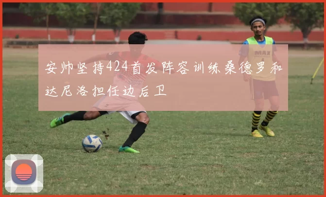 安帅坚持424首发阵容训练桑德罗和达尼洛担任边后卫