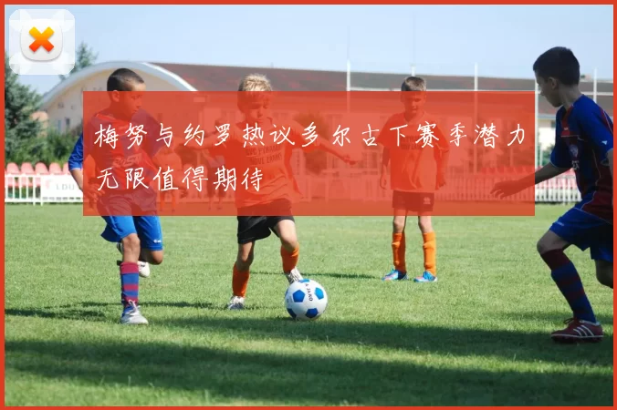 梅努与约罗热议多尔古下赛季潜力无限值得期待