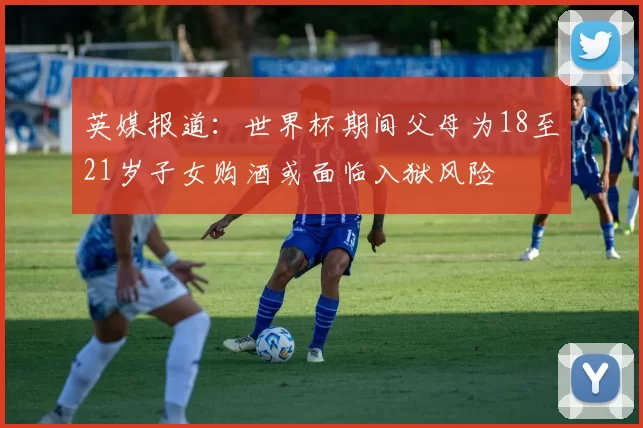 英媒报道：世界杯期间父母为18至21岁子女购酒或面临入狱风险