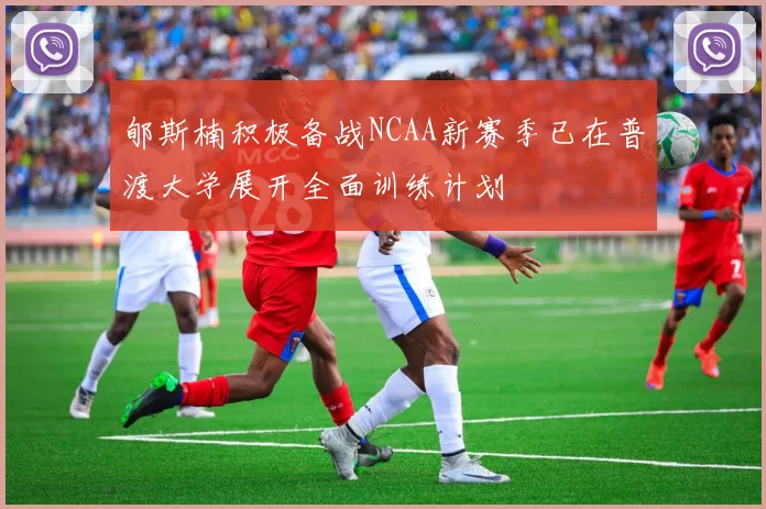 郇斯楠积极备战NCAA新赛季已在普渡大学展开全面训练计划