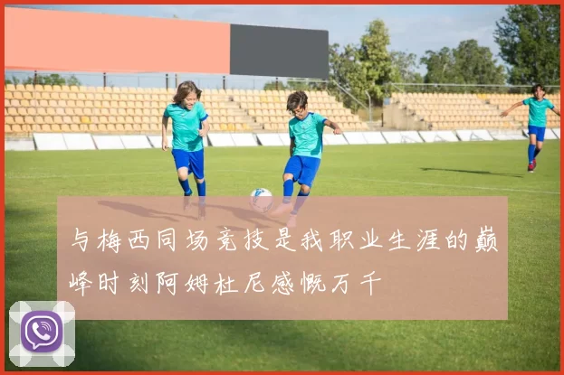 与梅西同场竞技是我职业生涯的巅峰时刻阿姆杜尼感慨万千