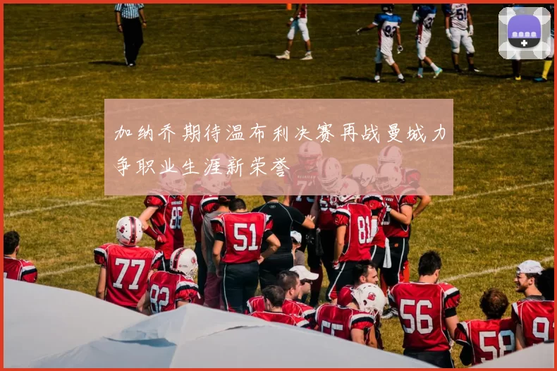 加纳乔期待温布利决赛再战曼城力争职业生涯新荣誉