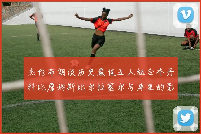 杰伦布朗谈历史最佳五人组合乔丹科比詹姆斯比尔拉塞尔与库里的影响力