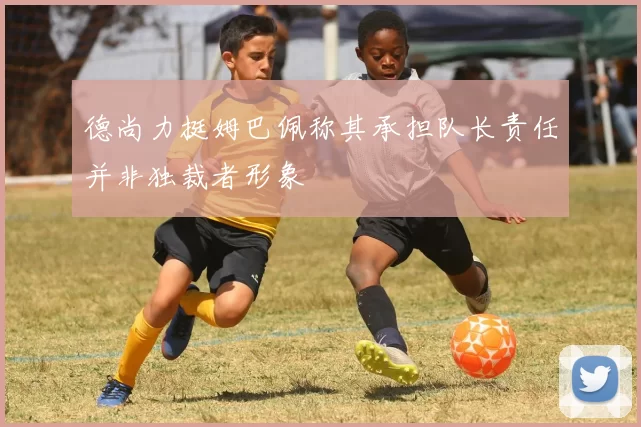 德尚力挺姆巴佩称其承担队长责任并非独裁者形象