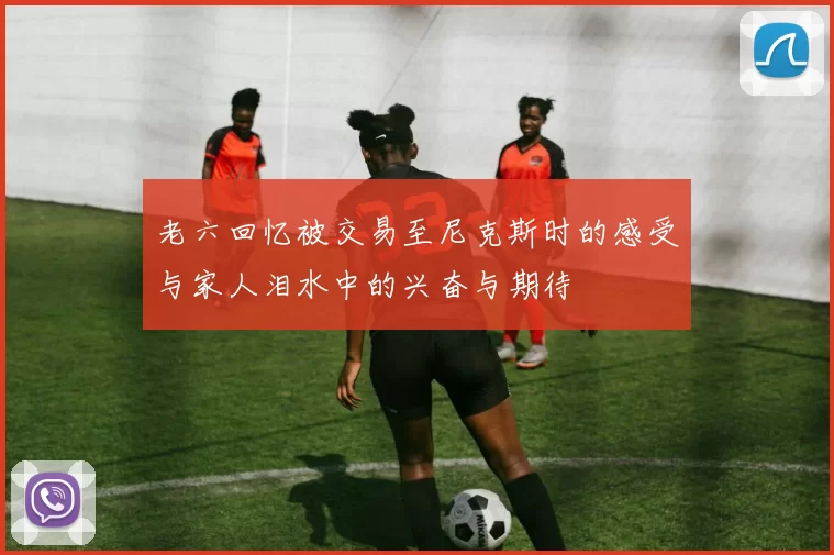 老六回忆被交易至尼克斯时的感受与家人泪水中的兴奋与期待