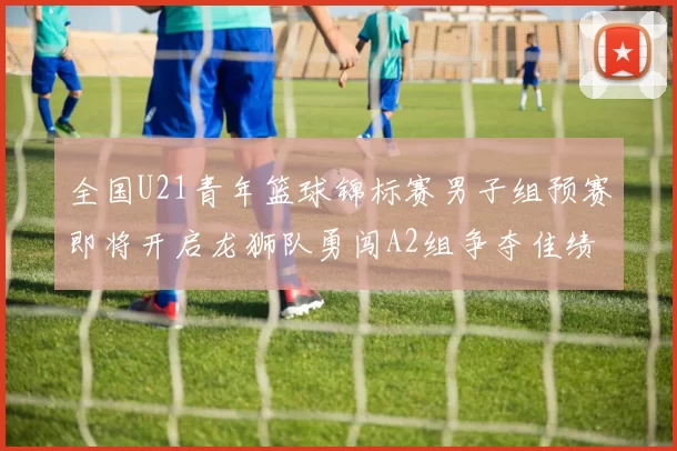 全国U21青年篮球锦标赛男子组预赛即将开启龙狮队勇闯A2组争夺佳绩