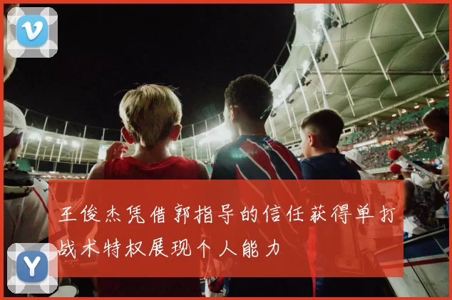 王俊杰凭借郭指导的信任获得单打战术特权展现个人能力