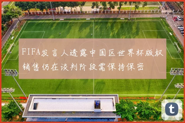 FIFA发言人透露中国区世界杯版权销售仍在谈判阶段需保持保密